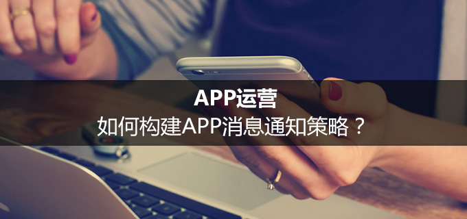 APP运营：如何构建APP消息通知策略？